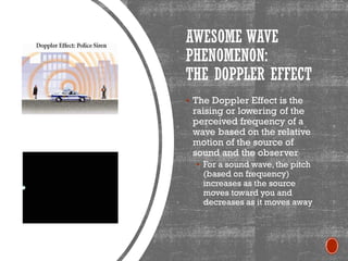 AWESOME WAVE
PHENOMENON:
THE DOPPLER EFFECT
▪ The Doppler Effect is the
raising or lowering of the
perceived frequency of a
wave based on the relative
motion of the source of
sound and the observer
▪ For a sound wave, the pitch
(based on frequency)
increases as the source
moves toward you and
decreases as it moves away
 