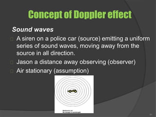 Concept of Doppler effect
Sound waves
A siren on a police car (source) emitting a uniform
series of sound waves, moving away from the
source in all direction.
Jason a distance away observing (observer)
Air stationary (assumption)
61
 