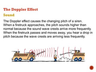 Sound
The Doppler effect causes the changing pitch of a siren.
When a firetruck approaches, the pitch sounds higher than
normal because the sound wave crests arrive more frequently.
When the firetruck passes and moves away, you hear a drop in
pitch because the wave crests are arriving less frequently.
The Doppler Effect
 