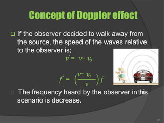 Concept of Doppler effect
❑ If the observer decided to walk away from
the source, the speed of the waves relative
to the observer is;
𝑣′ = 𝜈
− 𝜈
𝑜
𝑓′ =
𝜈
− 𝜈
𝑜
𝜈
𝑓
The frequency heard by the observer inthis
scenario is decrease.
67
 