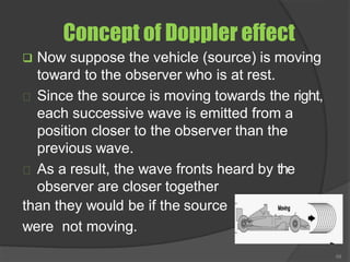 Concept of Doppler effect
❑ Now suppose the vehicle (source) is moving
toward to the observer who is at rest.
Since the source is moving towards the right,
each successive wave is emitted from a
position closer to the observer than the
previous wave.
As a result, the wave fronts heard by the
observer are closer together
than they would be if the source
were not moving.
68
 