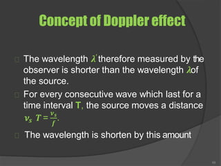 Concept of Doppler effect
The wavelength 𝝀′ therefore measured by the
observer is shorter than the wavelength 𝝀of
the source.
For every consecutive wave which last for a
time interval T, the source moves a distance
𝒔
𝝂 𝑻 =
𝝂
69
𝒔
𝒇
.
The wavelength is shorten by this amount
 