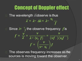 Concept of Doppler effect
The wavelength 𝜆′observe is thus
𝝀′ = 𝝀− 𝜟𝝀= 𝝀−
𝝂𝒔
𝒇
𝑓
Since 𝜆= 𝜈
, the observe frequency 𝒇′is
𝝀′
𝒇′ =
𝝂
= =
𝝂 𝝂
𝝀− (𝝂𝒔 𝒇) 𝝂𝒇 𝝂𝒔𝒇
𝒇′ =
𝝂
70
𝝂− 𝝂𝒔
𝒇
The observes frequency increases as the
sources is moving toward the observer.
 
