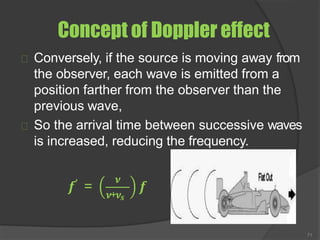 Concept of Doppler effect
Conversely, if the source is moving away from
the observer, each wave is emitted from a
position farther from the observer than the
previous wave,
So the arrival time between successive waves
is increased, reducing the frequency.
𝒇′ =
𝝂
𝝂+𝝂𝒔
𝒇
71
 