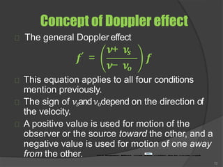 Concept of Doppler effect
The general Doppler effect
𝒇′ =
𝝂+ 𝝂𝒔
𝝂− 𝝂𝒐
𝒇
This equation applies to all four conditions
mention previously.
The sign of 𝜈𝑠and𝜈𝑜depend on the direction of
the velocity.
A positive value is used for motion of the
observer or the source toward the other, and a
negative value is used for motion of one away
from the other.
72
 