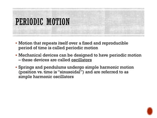 ▪ Motion that repeats itself over a fixed and reproducible
period of time is called periodic motion
▪ Mechanical devices can be designed to have periodic motion
– these devices are called oscillators
▪ Springs and pendulums undergo simple harmonic motion
(position vs. time is “sinusoidal”) and are referred to as
simple harmonic oscillators
 