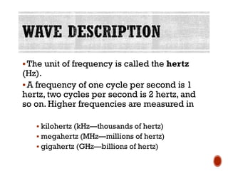 ▪The unit of frequency is called the hertz
(Hz).
▪A frequency of one cycle per second is 1
hertz, two cycles per second is 2 hertz, and
so on. Higher frequencies are measured in
▪ kilohertz (kHz—thousands of hertz)
▪ megahertz (MHz—millions of hertz)
▪ gigahertz (GHz—billions of hertz)
 