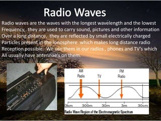 Radio waves are the waves with the longest wavelength and the lowest
Frequency, they are used to carry sound, pictures and other information
Over a long distance, they are reflected by small electrically charged
Particles present in the ionosphere which makes long distance radio
Reception possible. We use them in our radios , phones and TV’s which
All usually have antennae’s on them.
 