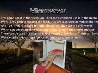 This comes next in the spectrum. Their most common use is in the micro
Wave. They help in cooking the food, they are also used in mobile phones
And TV’s. They are used for radar detection. They are the only waves
Which can penetrate light rain, haze, snow, clouds and smoke and can
Therefore be used in space for taking images of the Earth. These can have
Wavelengths measuring a few centimeters to a foot in length.
 