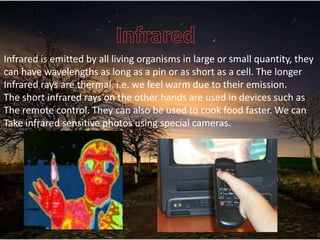 Infrared is emitted by all living organisms in large or small quantity, they
can have wavelengths as long as a pin or as short as a cell. The longer
Infrared rays are thermal, i.e. we feel warm due to their emission.
The short infrared rays on the other hands are used in devices such as
The remote control. They can also be used to cook food faster. We can
Take infrared sensitive photos using special cameras.
 
