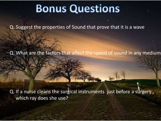 Q. Suggest the properties of Sound that prove that it is a wave



Q. What are the factors that affect the speed of sound in any medium




Q. If a nurse cleans the surgical instruments just before a surgery ,
   which ray does she use?
 