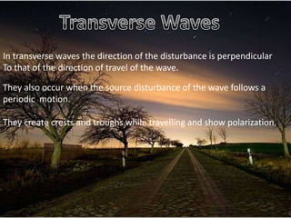 In transverse waves the direction of the disturbance is perpendicular
To that of the direction of travel of the wave.

They also occur when the source disturbance of the wave follows a
periodic motion.

They create crests and troughs while travelling and show polarization.
 