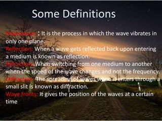 Polarization : It is the process in which the wave vibrates in
only one plane.
Reflection: When a wave gets reflected back upon entering
a medium is known as reflection.
Refraction: When switching from one medium to another
when the speed of the wave changes and not the frequency.
Diffraction: The spreading of waves when it enters through a
small slit is known as diffraction.
Wave fronts: It gives the position of the waves at a certain
time
 