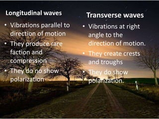 Longitudinal waves          Transverse waves
• Vibrations parallel to   • Vibrations at right
  direction of motion        angle to the
• They produce rare          direction of motion.
  faction and              • They create crests
  compression                and troughs
• They do no show          • They do show
  polarization               polarization.
 