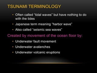 TSUNAMI TERMINOLOGY
• Often called “tidal waves” but have nothing to do
with the tides
• Japanese term meaning “harbor wave”
• Also called “seismic sea waves”
Created by movement of the ocean floor by:
• Underwater fault movement
• Underwater avalanches
• Underwater volcanic eruptions
 