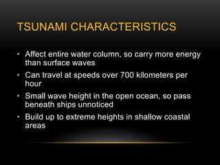 TSUNAMI CHARACTERISTICS
• Affect entire water column, so carry more energy
than surface waves
• Can travel at speeds over 700 kilometers per
hour
• Small wave height in the open ocean, so pass
beneath ships unnoticed
• Build up to extreme heights in shallow coastal
areas
 