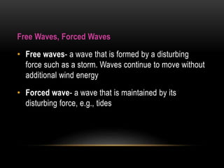 Free Waves, Forced Waves
• Free waves- a wave that is formed by a disturbing
force such as a storm. Waves continue to move without
additional wind energy
• Forced wave- a wave that is maintained by its
disturbing force, e.g., tides
 