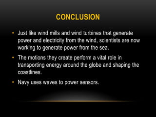CONCLUSION
• Just like wind mills and wind turbines that generate
power and electricity from the wind, scientists are now
working to generate power from the sea.
• The motions they create perform a vital role in
transporting energy around the globe and shaping the
coastlines.
• Navy uses waves to power sensors.
 