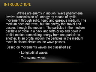 INTRODUCTION:
Waves are energy in motion. Wave phenomena
involve transmission of energy by means of cyclic
movement through solid, liquid and gaseous medium. The
medium does not travel, but the energy that travel and
passes through the medium. The particles in the medium
oscillate or cycle in a back and forth or up and down in
orbital motion transmitting energy from one particle to
another. In an orbital motion the particles in the medium
move in closed circles as the wave passes.
Based on movements waves are classified as:
- Longitudinal waves
- Transverse waves
 