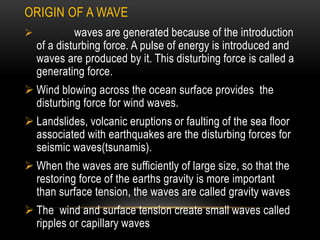 ORIGIN OF A WAVE
 waves are generated because of the introduction
of a disturbing force. A pulse of energy is introduced and
waves are produced by it. This disturbing force is called a
generating force.
 Wind blowing across the ocean surface provides the
disturbing force for wind waves.
 Landslides, volcanic eruptions or faulting of the sea floor
associated with earthquakes are the disturbing forces for
seismic waves(tsunamis).
 When the waves are sufficiently of large size, so that the
restoring force of the earths gravity is more important
than surface tension, the waves are called gravity waves
 The wind and surface tension create small waves called
ripples or capillary waves
 