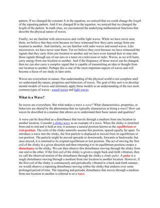 pattern. If we changed the constant A in the equation, we noticed that we could change the length
of the repeating pattern. And if we changed B in the equation, we noticed that we changed the
height of the pattern. In math class, we encountered the underlying mathematical functions that
describe the physical nature of waves.

Finally, we are familiar with microwaves and visible light waves. While we have never seen
them, we believe that they exist because we have witnessed how they carry energy from one
location to another. And similarly, we are familiar with radio waves and sound waves. Like
microwaves, we have never seen them. Yet we believe they exist because we have witnessed the
signals that they carry from one location to another and we have even learned how to tune into
those signals through use of our ears or a tuner on a television or radio. Waves, as we will learn,
carry energy from one location to another. And if the frequency of those waves can be changed,
then we can also carry a complex signal that is capable of transmitting an idea or thought from
one location to another. Perhaps this is one of the most important aspects of waves and will
become a focus of our study in later units.

Waves are everywhere in nature. Our understanding of the physical world is not complete until
we understand the nature, properties and behaviors of waves. The goal of this unit is to develop
mental models of waves and ultimately apply those models to an understanding of the two most
common types of waves - sound waves and light waves.

What is a Wave?

So waves are everywhere. But what makes a wave a wave? What characteristics, properties, or
behaviors are shared by the phenomena that we typically characterize as being a wave? How can
waves be described in a manner that allows us to understand their basic nature and qualities?

A wave can be described as a disturbance that travels through a medium from one location to
another location. Consider a slinky wave as an example of a wave. When the slinky is stretched
from end to end and is held at rest, it assumes a natural position known as the equilibrium or
rest position. The coils of the slinky naturally assume this position, spaced equally far apart. To
introduce a wave into the slinky, the first particle is displaced or moved from its equilibrium or
rest position. The particle might be moved upwards or downwards, forwards or backwards; but
once moved, it is returned to its original equilibrium or rest position. The act of moving the first
coil of the slinky in a given direction and then returning it to its equilibrium position creates a
disturbance in the slinky. We can then observe this disturbance moving through the slinky from
one end to the other. If the first coil of the slinky is given a single back-and-forth vibration, then
we call the observed motion of the disturbance through the slinky a slinky pulse. A pulse is a
single disturbance moving through a medium from one location to another location. However, if
the first coil of the slinky is continuously and periodically vibrated in a back-and-forth manner,
we would observe a repeating disturbance moving within the slinky that endures over some
prolonged period of time. The repeating and periodic disturbance that moves through a medium
from one location to another is referred to as a wave.
 