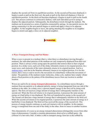 displace the second coil from its equilibrium position. As the second coil becomes displaced, it
begins to push or pull on the third coil; the push or pull on the third coil displaces it from its
equilibrium position. As the third coil becomes displaced, it begins to push or pull on the fourth
coil. This process continues in consecutive fashion, with each individual particle acting to
displace the adjacent particle. Subsequently, the disturbance travels through the medium. The
medium can be pictured as a series of particles connected by springs. As one particle moves, the
spring connecting it to the next particle begins to stretch and apply a force to its adjacent
neighbor. As this neighbor begins to move, the spring attaching this neighbor to its neighbor
begins to stretch and apply a force on its adjacent neighbor.




A Wave Transports Energy and Not Matter

When a wave is present in a medium (that is, when there is a disturbance moving through a
medium), the individual particles of the medium are only temporarily displaced from their rest
position. There is always a force acting upon the particles that restores them to their original
position. In a slinky wave, each coil of the slinky ultimately returns to its original position. In a
water wave, each molecule of the water ultimately returns to its original position. And in a
stadium wave, each fan in the bleacher ultimately returns to its original position. It is for this
reason, that a wave is said to involve the movement of a disturbance without the movement of
matter. The particles of the medium (water molecules, slinky coils, stadium fans) simply vibrate
about a fixed position as the pattern of the disturbance moves from one location to another
location.

Waves are said to be an energy transport phenomenon. As a disturbance moves through a
medium from one particle to its adjacent particle, energy is being transported from one end of the
medium to the other. In a slinky wave, a person imparts energy to the first coil by doing work
upon it. The first coil receives a large amount of energy that it subsequently transfers to the
second coil. When the first coil returns to its original position, it possesses the same amount of
energy as it had before it was displaced. The first coil transferred its energy to the second coil.
The second coil then has a large amount of energy that it subsequently transfers to the third coil.
When the second coil returns to its original position, it possesses the same amount of energy as it
had before it was displaced. The third coil has received the energy of the second coil. This
process of energy transfer continues as each coil interacts with its neighbor. In this manner,
energy is transported from one end of the slinky to the other, from its source to another location.

This characteristic of a wave as an energy transport phenomenon distinguishes waves from other
types of phenomenon. Consider a common phenomenon observed at a softball game - the
collision of a bat with a ball. A batter is able to transport energy from her to the softball by
 
