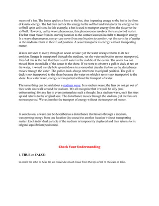 means of a bat. The batter applies a force to the bat, thus imparting energy to the bat in the form
of kinetic energy. The bat then carries this energy to the softball and transports the energy to the
softball upon collision. In this example, a bat is used to transport energy from the player to the
softball. However, unlike wave phenomena, this phenomenon involves the transport of matter.
The bat must move from its starting location to the contact location in order to transport energy.
In a wave phenomenon, energy can move from one location to another, yet the particles of matter
in the medium return to their fixed position. A wave transports its energy without transporting
matter.

Waves are seen to move through an ocean or lake; yet the water always returns to its rest
position. Energy is transported through the medium, yet the water molecules are not transported.
Proof of this is the fact that there is still water in the middle of the ocean. The water has not
moved from the middle of the ocean to the shore. If we were to observe a gull or duck at rest on
the water, it would merely bob up-and-down in a somewhat circular fashion as the disturbance
moves through the water. The gull or duck always returns to its original position. The gull or
duck is not transported to the shore because the water on which it rests is not transported to the
shore. In a water wave, energy is transported without the transport of water.

The same thing can be said about a stadium wave. In a stadium wave, the fans do not get out of
their seats and walk around the stadium. We all recognize that it would be silly (and
embarrassing) for any fan to even contemplate such a thought. In a stadium wave, each fan rises
up and returns to the original seat. The disturbance moves through the stadium, yet the fans are
not transported. Waves involve the transport of energy without the transport of matter.



In conclusion, a wave can be described as a disturbance that travels through a medium,
transporting energy from one location (its source) to another location without transporting
matter. Each individual particle of the medium is temporarily displaced and then returns to its
original equilibrium positioned.




                                    Check Your Understanding

1. TRUE or FALSE:

In order for John to hear Jill, air molecules must move from the lips of Jill to the ears of John.
 
