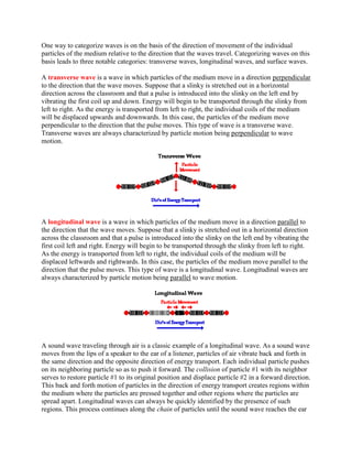 One way to categorize waves is on the basis of the direction of movement of the individual
particles of the medium relative to the direction that the waves travel. Categorizing waves on this
basis leads to three notable categories: transverse waves, longitudinal waves, and surface waves.

A transverse wave is a wave in which particles of the medium move in a direction perpendicular
to the direction that the wave moves. Suppose that a slinky is stretched out in a horizontal
direction across the classroom and that a pulse is introduced into the slinky on the left end by
vibrating the first coil up and down. Energy will begin to be transported through the slinky from
left to right. As the energy is transported from left to right, the individual coils of the medium
will be displaced upwards and downwards. In this case, the particles of the medium move
perpendicular to the direction that the pulse moves. This type of wave is a transverse wave.
Transverse waves are always characterized by particle motion being perpendicular to wave
motion.




A longitudinal wave is a wave in which particles of the medium move in a direction parallel to
the direction that the wave moves. Suppose that a slinky is stretched out in a horizontal direction
across the classroom and that a pulse is introduced into the slinky on the left end by vibrating the
first coil left and right. Energy will begin to be transported through the slinky from left to right.
As the energy is transported from left to right, the individual coils of the medium will be
displaced leftwards and rightwards. In this case, the particles of the medium move parallel to the
direction that the pulse moves. This type of wave is a longitudinal wave. Longitudinal waves are
always characterized by particle motion being parallel to wave motion.




A sound wave traveling through air is a classic example of a longitudinal wave. As a sound wave
moves from the lips of a speaker to the ear of a listener, particles of air vibrate back and forth in
the same direction and the opposite direction of energy transport. Each individual particle pushes
on its neighboring particle so as to push it forward. The collision of particle #1 with its neighbor
serves to restore particle #1 to its original position and displace particle #2 in a forward direction.
This back and forth motion of particles in the direction of energy transport creates regions within
the medium where the particles are pressed together and other regions where the particles are
spread apart. Longitudinal waves can always be quickly identified by the presence of such
regions. This process continues along the chain of particles until the sound wave reaches the ear
 