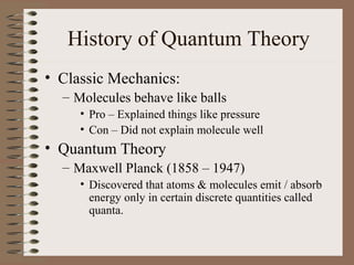 History of Quantum Theory
• Classic Mechanics:
– Molecules behave like balls
• Pro – Explained things like pressure
• Con – Did not explain molecule well
• Quantum Theory
– Maxwell Planck (1858 – 1947)
• Discovered that atoms & molecules emit / absorb
energy only in certain discrete quantities called
quanta.
 