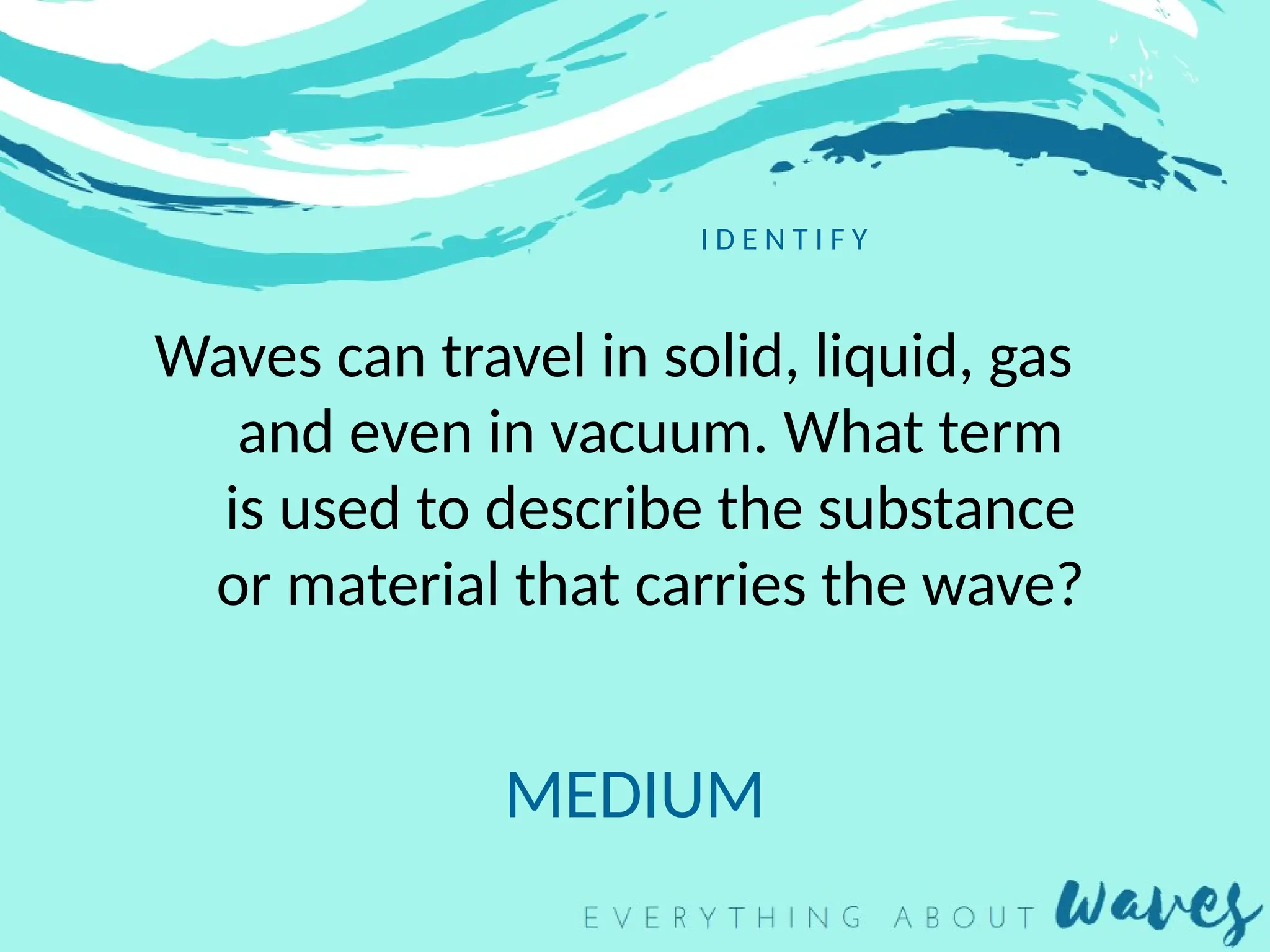 I D E N T I F Y
Waves can travel in solid, liquid, gas
and even in vacuum. What term
is used to describe the substance
or material that carries the wave?
MEDIUM
 