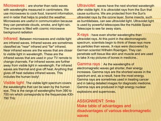 Microwaves : are shorter than radio waves
with wavelengths measured in centimeters. We
use microwaves to cook food, transmit information,
and in radar that helps to predict the weather.
Microwaves are useful in communication because
they can penetrate clouds, smoke, and light rain.
The universe is filled with cosmic microwave
background radiation
Infrared: Between microwaves and visible light
are infrared waves. Infrared waves are sometimes
classified as "near" infrared and "far" infrared.
Near infrared waves are the waves that are closer
to visible light in wavelength. These are the
infrared waves that are used in your TV remote to
change channels. Far infrared waves are further
away from visible light in wavelength. Far infrared
waves are thermal and give off heat. Anything that
gives off heat radiates infrared waves. This
includes the human body!
Visible light: The visible light spectrum covers
the wavelengths that can be seen by the human
eye. This is the range of wavelengths from 390 to
700 nm which corresponds to the frequencies 430-
790 THz
Ultraviolet: waves have the next shortest wavelength
after visible light. It is ultraviolet rays from the Sun that
cause sunburns. We are protected from the Sun's
ultraviolet rays by the ozone layer. Some insects, such
as bumblebees, can see ultraviolet light. Ultraviolet light
is used by powerful telescopes like the Hubble Space
Telescope to see far away stars.
X-rays : have even shorter wavelengths than
ultraviolet rays. At this point in the electromagnetic
spectrum, scientists begin to think of these rays more
as particles than waves. X-rays were discovered by
German scientist Wilhelm Roentgen. They can
penetrate soft tissue like skin and muscle and are used
to take X-ray pictures of bones in medicine..
Gamma rays : As the wavelengths of
electromagnetic waves get shorter, their energy
increases. Gamma rays are the shortest waves in the
spectrum and, as a result, have the most energy.
Gamma rays are sometimes used in treating cancer
and in taking detailed images for diagnostic medicine.
Gamma rays are produced in high energy nuclear
explosions and supernovas.
ASSIGNMENT: 5mks
Make table of advantages and
disadvantages of various electromagnetic
waves
 