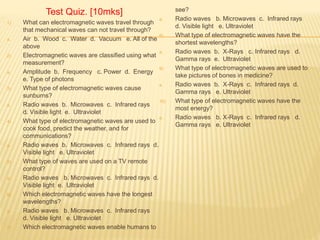 Test Quiz. [10mks]
1) What can electromagnetic waves travel through
that mechanical waves can not travel through?
a. Air b. Wood c. Water d. Vacuum e. All of the
above
2) Electromagnetic waves are classified using what
measurement?
a. Amplitude b. Frequency c. Power d. Energy
e. Type of photons
3) What type of electromagnetic waves cause
sunburns?
a. Radio waves b. Microwaves c. Infrared rays
d. Visible light e. Ultraviolet
4) What type of electromagnetic waves are used to
cook food, predict the weather, and for
communications?
a. Radio waves b. Microwaves c. Infrared rays d.
Visible light e. Ultraviolet
5) What type of waves are used on a TV remote
control?
a. Radio waves b. Microwaves c. Infrared rays d.
Visible light e. Ultraviolet
6) Which electromagnetic waves have the longest
wavelengths?
a. Radio waves b. Microwaves c. Infrared rays
d. Visible light e. Ultraviolet
7) Which electromagnetic waves enable humans to
see?
a. Radio waves b. Microwaves c. Infrared rays
d. Visible light e. Ultraviolet
8) What type of electromagnetic waves have the
shortest wavelengths?
a. Radio waves b. X-Rays c. Infrared rays d.
Gamma rays e. Ultraviolet
9) What type of electromagnetic waves are used to
take pictures of bones in medicine?
a. Radio waves b. X-Rays c. Infrared rays d.
Gamma rays e. Ultraviolet
10) What type of electromagnetic waves have the
most energy?
a. Radio waves b. X-Rays c. Infrared rays d.
Gamma rays e. Ultraviolet
 