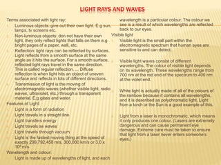 LIGHT RAYS AND WAVES
Terms associated with light ray:
1. Luminous objects: give out their own light. E.g sun,
lamps, tv screens etc.
2. Non-luminous objects: don not have their own
light, they only reflect lights that falls on them e.g
bright pages of a paper, wall, etc.
3. Reflection: light rays can be reflected by surfaces.
Light reflects from a smooth surface at the same
angle as it hits the surface. For a smooth surface,
reflected light rays travel in the same direction.
This is called regular reflection. ... Diffuse
reflection is when light hits an object of uneven
surface and reflects in lots of different directions.
4. Transmission of light is the moving of
electromagnetic waves (whether visible light, radio
waves, ultraviolet, etc.) through a transparent
material. E;g glass and water.
Features of Light:
1. Light is a form of radiation
2. Light travels in a straight line
3. Light transfers energy
4. Light travels as waves
5. Light travels through vacuum
6. Light is the fastest moving thing at the speed of
exactly 299,792,458 m/s, 300,000 km/s or 3.0 x
108 m/s
Wavelength and colour:
1. Light is made up of wavelengths of light, and each
wavelength is a particular colour. The colour we
see is a result of which wavelengths are reflected
back to our eyes.
Visible light
1. Visible light is the small part within the
electromagnetic spectrum that human eyes are
sensitive to and can detect.
2. Visible light waves consist of different
wavelengths. The colour of visible light depends
on its wavelength. These wavelengths range from
700 nm at the red end of the spectrum to 400 nm
at the violet end.
3. White light is actually made of all of the colours of
the rainbow because it contains all wavelengths,
and it is described as polychromatic light. Light
from a torch or the Sun is a good example of this.
4. Light from a laser is monochromatic, which means
it only produces one colour. (Lasers are extremely
dangerous and can cause permanent eye
damage. Extreme care must be taken to ensure
that light from a laser never enters someone’s
eyes.)
 