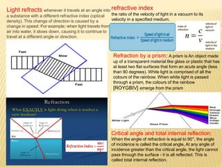 Light refracts whenever it travels at an angle into
a substance with a different refractive index (optical
density). This change of direction is caused by a
change in speed. For example, when light travels from
air into water, it slows down, causing it to continue to
travel at a different angle or direction.
refractive index
the ratio of the velocity of light in a vacuum to its
velocity in a specified medium.
Refraction by a prism: A prism is An object made
up of a transparent material like glass or plastic that has
at least two flat surfaces that form an acute angle (less
than 90 degrees). White light is comprised of all the
colours of the rainbow. When white light is passed
through a prism, the colours of the rainbow
[ROYGBIV] emerge from the prism
Critical angle and total internal reflection:
When the angle of refraction is equal to 90°, the angle
of incidence is called the critical angle, At any angle of
incidence greater than the critical angle, the light cannot
pass through the surface - it is all reflected. This is
called total internal reflection.
 