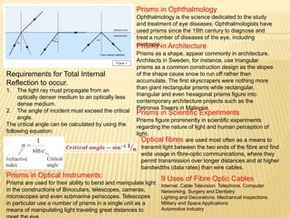 Requirements for Total Internal
Reflection to occur.
1. The light ray must propagate from an
optically denser medium to an optically less
dense medium.
2. The angle of incident must exceed the critical
angle.
The critical angle can be calculated by using the
following equation:
Prisms in Optical Instruments:
Prisms are used for their ability to bend and manipulate light
in the constructions of Binoculars, telescopes, cameras,
microscopes and even submarine periscopes. Telescopes
in particular use a number of prisms in a single unit as a
means of manipulating light traveling great distances to
Prisms in Ophthalmology
Ophthalmology is the science dedicated to the study
and treatment of eye diseases. Ophthalmologists have
used prisms since the 19th century to diagnose and
treat a number of diseases of the eye, including
exotropia,Prisms in Architecture
Prisms as a shape, appear commonly in architecture.
Architects in Sweden, for instance, use triangular
prisms as a common construction design as the slopes
of the shape cause snow to run off rather than
accumulate. The first skyscrapers were nothing more
than giant rectangular prisms while rectangular,
triangular and even hexagonal prisms figure into
contemporary architecture projects such as the
Petronas Towers in Malaysia.
Prisms in Scientific Experiments
Prisms figure prominently in scientific experiments
regarding the nature of light and human perception of
light.
Optical fibres are used most often as a means to
transmit light between the two ends of the fibre and find
wide usage in fibre-optic communications, where they
permit transmission over longer distances and at higher
bandwidths (data rates) than wire cables.
9 Uses of Fibre Optic Cables
Internet. Cable Television. Telephone. Computer
Networking. Surgery and Dentistry
Lighting and Decorations. Mechanical Inspections.
Military and Space Applications
Automotive Industry
 