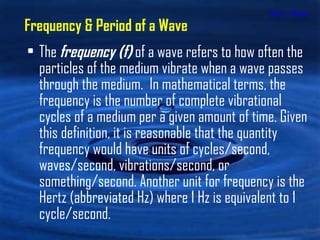 Unit 1 - Waves The  frequency   (f)  of a wave refers to how often the particles of the medium vibrate when a wave passes through the medium.  In mathematical terms, the frequency is the number of complete vibrational cycles of a medium per a given amount of time. Given this definition, it is reasonable that the quantity frequency would have units of cycles/second, waves/second, vibrations/second, or something/second. Another unit for frequency is the Hertz (abbreviated Hz) where 1 Hz is equivalent to 1 cycle/second.  Frequency & Period of a Wave 