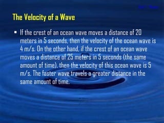 Unit 1 - Waves If the crest of an ocean wave moves a distance of 20 meters in 5 seconds, then the velocity of the ocean wave is 4 m/s. On the other hand, if the crest of an ocean wave moves a distance of 25 meters in 5 seconds (the same amount of time), then the velocity of this ocean wave is 5 m/s. The faster wave travels a greater distance in the same amount of time. The Velocity of a Wave 