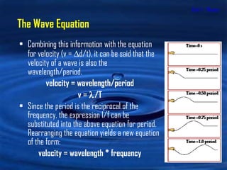 Unit 1 - Waves Combining this information with the equation for velocity (v =   d/t), it can be said that the velocity of a wave is also the wavelength/period. velocity = wavelength/period v =   /T Since the period is the reciprocal of the frequency, the expression 1/f can be substituted into the above equation for period. Rearranging the equation yields a new equation of the form: velocity = wavelength * frequency The Wave Equation 
