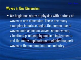 Unit 1 - Waves We begin our study of physics with a study of waves in one dimension. There are many examples in nature and in the human use of waves such as ocean waves, sound waves, vibrations produced by musical instruments, and the many applications of electromagnetic waves in the communications industry. Waves in One Dimension 