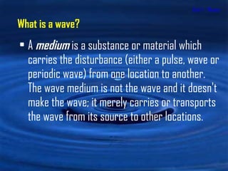 Unit 1 - Waves A  medium  is a substance or material which carries the disturbance (either a pulse, wave or periodic wave) from one location to another.  The wave medium is not the wave and it doesn't make the wave; it merely carries or transports the wave from its source to other locations.  What is a wave? 
