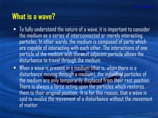 Unit 1 - Waves To fully understand the nature of a wave, it is important to consider the medium as a series of interconnected or merely interacting particles. In other words, the medium is composed of parts which are capable of interacting with each other. The interactions of one particle of the medium with the next adjacent particle allows the disturbance to travel through the medium.  When a wave is present in a medium (that is, when there is a disturbance moving through a medium), the individual particles of the medium are only temporarily displaced from their rest position. There is always a force acting upon the particles which restores them to their original position.  It is for this reason, that a wave is said to involve the movement of a disturbance without the movement of matter.  What is a wave? 