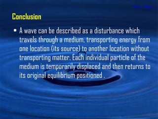 Unit 1 - Waves A wave can be described as a disturbance which travels through a medium, transporting energy from one location (its source) to another location without transporting matter. Each individual particle of the medium is temporarily displaced and then returns to its original equilibrium positioned . Conclusion 