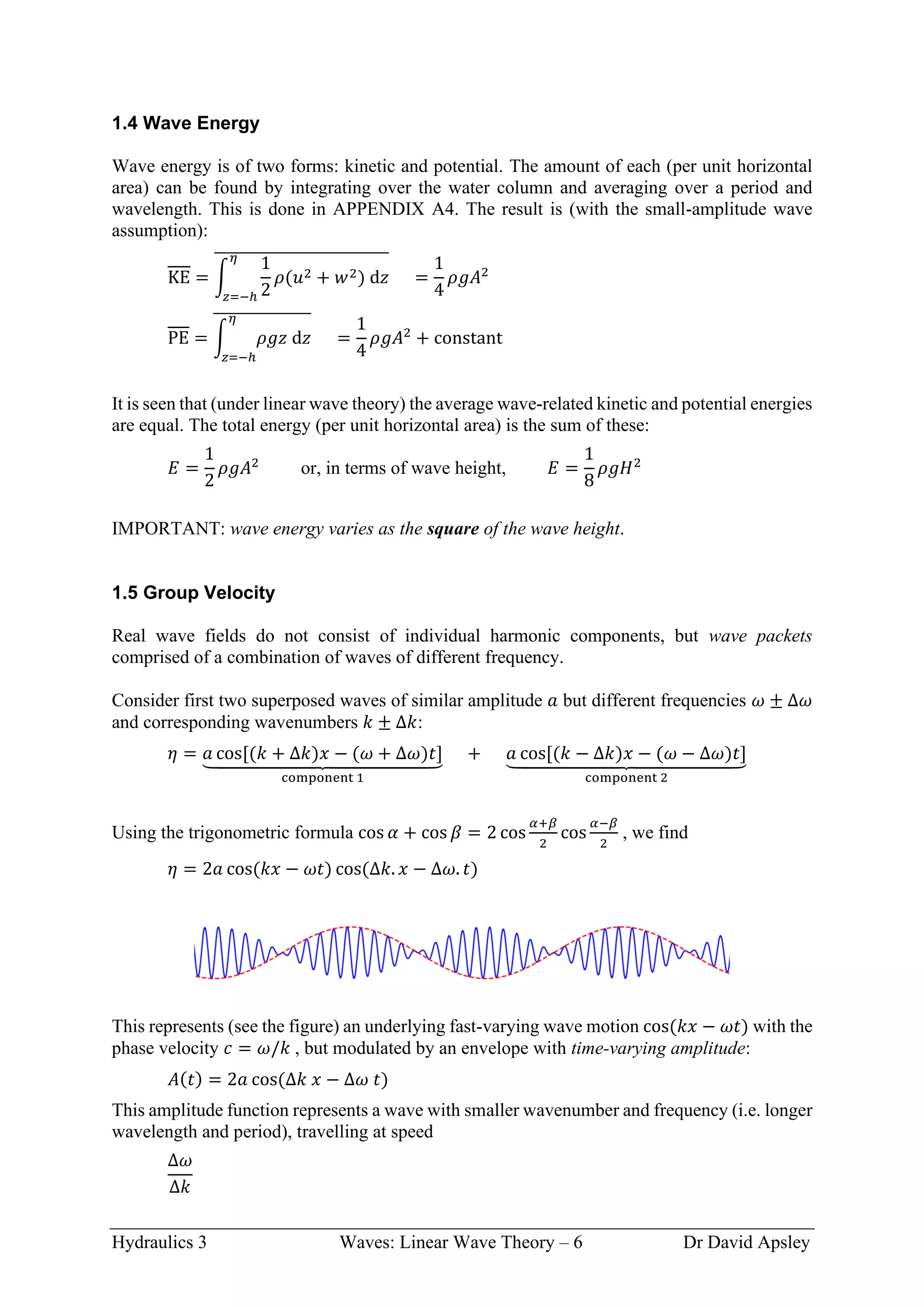 Hydraulics 3 Waves: Linear Wave Theory – 6 Dr David Apsley
1.4 Wave Energy
Wave energy is of two forms: kinetic and potential. The amount of each (per unit horizontal
area) can be found by integrating over the water column and averaging over a period and
wavelength. This is done in APPENDIX A4. The result is (with the small-amplitude wave
assumption):
KE = ∫
1
2
𝜌(𝑢2 + 𝑤2) d𝑧
𝜂
𝑧=−ℎ
̅̅̅̅̅̅̅̅̅̅̅̅̅̅̅̅̅̅̅̅̅̅̅̅̅̅̅̅
=
1
4
𝜌𝑔𝐴2
PE = ∫ 𝜌𝑔𝑧 d𝑧
𝜂
𝑧=−ℎ
̅̅̅̅̅̅̅̅̅̅̅̅̅̅̅̅
=
1
4
𝜌𝑔𝐴2
+ constant
It is seen that (under linear wave theory) the average wave-related kinetic and potential energies
are equal. The total energy (per unit horizontal area) is the sum of these:
𝐸 =
1
2
𝜌𝑔𝐴2
or, in terms of wave height, 𝐸 =
1
8
𝜌𝑔𝐻2
IMPORTANT: wave energy varies as the square of the wave height.
1.5 Group Velocity
Real wave fields do not consist of individual harmonic components, but wave packets
comprised of a combination of waves of different frequency.
Consider first two superposed waves of similar amplitude 𝑎 but different frequencies 𝜔 ± Δ𝜔
and corresponding wavenumbers 𝑘 ± Δ𝑘:
𝜂 = 𝑎 cos[(𝑘 + Δ𝑘)𝑥 − (𝜔 + Δ𝜔)𝑡]
⏟
component 1
+ 𝑎 cos[(𝑘 − Δ𝑘)𝑥 − (𝜔 − Δ𝜔)𝑡]
⏟
component 2
Using the trigonometric formula cos 𝛼 + cos 𝛽 = 2 cos
𝛼+𝛽
2
cos
𝛼−𝛽
2
, we find
𝜂 = 2𝑎 cos(𝑘𝑥 − 𝜔𝑡) cos(Δ𝑘. 𝑥 − Δ𝜔. 𝑡)
This represents (see the figure) an underlying fast-varying wave motion cos(𝑘𝑥 − 𝜔𝑡) with the
phase velocity 𝑐 = 𝜔/𝑘 , but modulated by an envelope with time-varying amplitude:
𝐴(𝑡) = 2𝑎 cos(Δ𝑘 𝑥 − Δ𝜔 𝑡)
This amplitude function represents a wave with smaller wavenumber and frequency (i.e. longer
wavelength and period), travelling at speed
Δ𝜔
Δ𝑘
 
