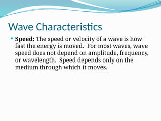 Wave Characteristics
 Speed: The speed or velocity of a wave is how
fast the energy is moved. For most waves, wave
speed does not depend on amplitude, frequency,
or wavelength. Speed depends only on the
medium through which it moves.
 