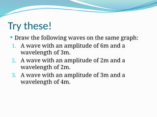 Try these!
 Draw the following waves on the same graph:
1. A wave with an amplitude of 6m and a
wavelength of 3m.
2. A wave with an amplitude of 2m and a
wavelength of 2m.
3. A wave with an amplitude of 3m and a
wavelength of 4m.
 