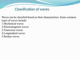 Classification of waves
Waves can be classified based on their characteristics. Some common
types of waves include:
1.Mechanical waves
2.Electromagnetic waves
3.Transverse waves
4.Longitudinal waves
5.Surface waves
 