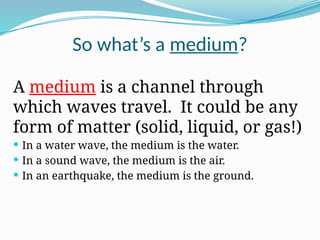 So what’s a medium?
A medium is a channel through
which waves travel. It could be any
form of matter (solid, liquid, or gas!)
 In a water wave, the medium is the water.
 In a sound wave, the medium is the air.
 In an earthquake, the medium is the ground.
 