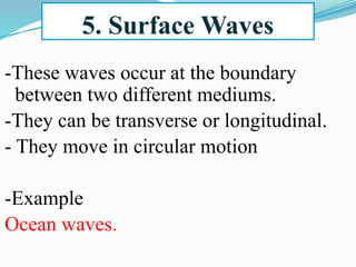 5. Surface Waves
-These waves occur at the boundary
between two different mediums.
-They can be transverse or longitudinal.
- They move in circular motion
-Example
Ocean waves.
 