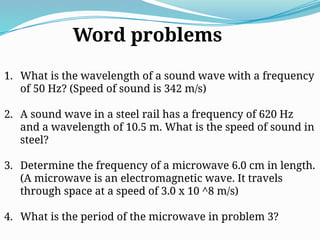 1. What is the wavelength of a sound wave with a frequency
of 50 Hz? (Speed of sound is 342 m/s)
2. A sound wave in a steel rail has a frequency of 620 Hz
and a wavelength of 10.5 m. What is the speed of sound in
steel?
3. Determine the frequency of a microwave 6.0 cm in length.
(A microwave is an electromagnetic wave. It travels
through space at a speed of 3.0 x 10 ^8 m/s)
4. What is the period of the microwave in problem 3?
Word problems
 