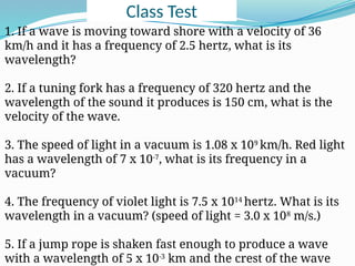 Class Test
1. If a wave is moving toward shore with a velocity of 36
km/h and it has a frequency of 2.5 hertz, what is its
wavelength?
2. If a tuning fork has a frequency of 320 hertz and the
wavelength of the sound it produces is 150 cm, what is the
velocity of the wave.
3. The speed of light in a vacuum is 1.08 x 109
km/h. Red light
has a wavelength of 7 x 10-7
, what is its frequency in a
vacuum?
4. The frequency of violet light is 7.5 x 1014
hertz. What is its
wavelength in a vacuum? (speed of light = 3.0 x 108
m/s.)
5. If a jump rope is shaken fast enough to produce a wave
with a wavelength of 5 x 10-3
km and the crest of the wave
 